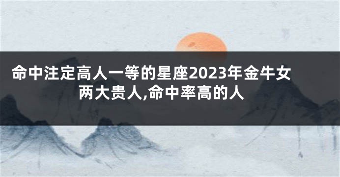 命中注定高人一等的星座2023年金牛女两大贵人,命中率高的人