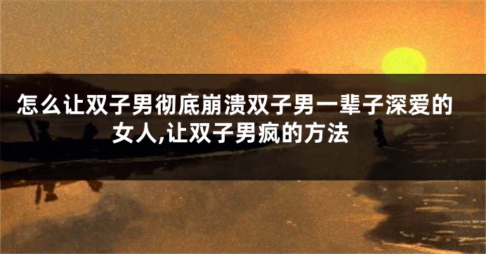 怎么让双子男彻底崩溃双子男一辈子深爱的女人,让双子男疯的方法