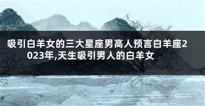 吸引白羊女的三大星座男高人预言白羊座2023年,天生吸引男人的白羊女