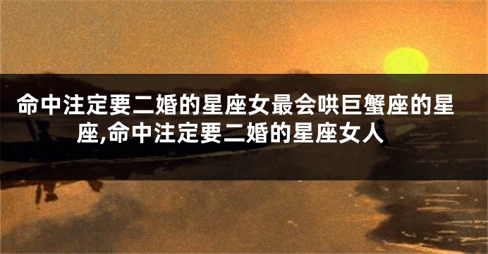 命中注定要二婚的星座女最会哄巨蟹座的星座,命中注定要二婚的星座女人