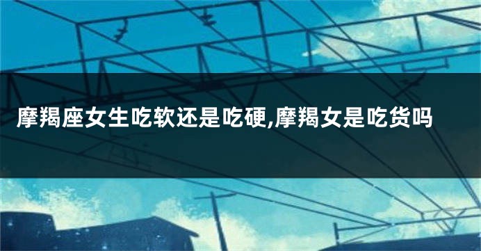 摩羯座女生吃软还是吃硬,摩羯女是吃货吗