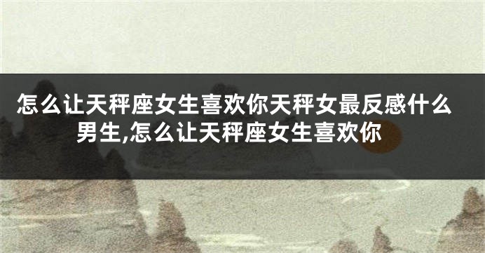 怎么让天秤座女生喜欢你天秤女最反感什么男生,怎么让天秤座女生喜欢你