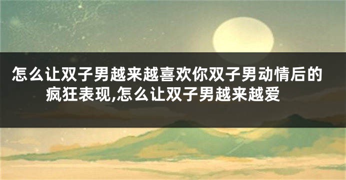 怎么让双子男越来越喜欢你双子男动情后的疯狂表现,怎么让双子男越来越爱