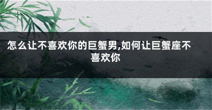 怎么让不喜欢你的巨蟹男,如何让巨蟹座不喜欢你