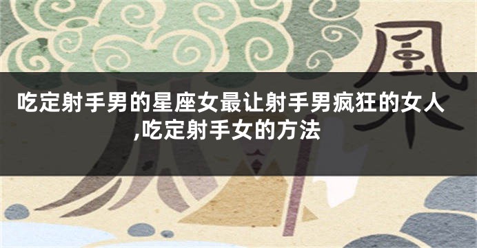 吃定射手男的星座女最让射手男疯狂的女人,吃定射手女的方法