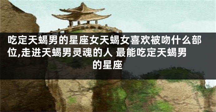 吃定天蝎男的星座女天蝎女喜欢被吻什么部位,走进天蝎男灵魂的人 最能吃定天蝎男的星座