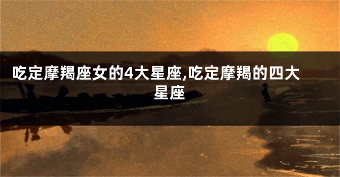 吃定摩羯座女的4大星座,吃定摩羯的四大星座