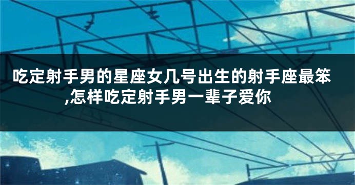 吃定射手男的星座女几号出生的射手座最笨,怎样吃定射手男一辈子爱你