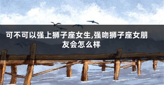 可不可以强上狮子座女生,强吻狮子座女朋友会怎么样