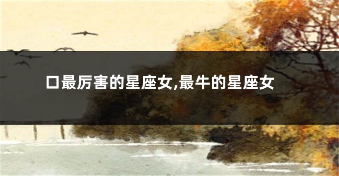 口最厉害的星座女,最牛的星座女