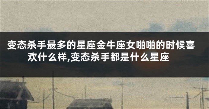 变态杀手最多的星座金牛座女啪啪的时候喜欢什么样,变态杀手都是什么星座