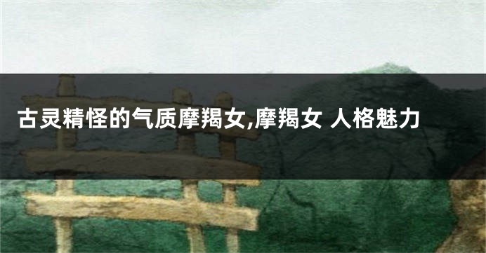 古灵精怪的气质摩羯女,摩羯女 人格魅力
