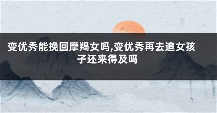 变优秀能挽回摩羯女吗,变优秀再去追女孩子还来得及吗