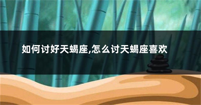 如何讨好天蝎座,怎么讨天蝎座喜欢