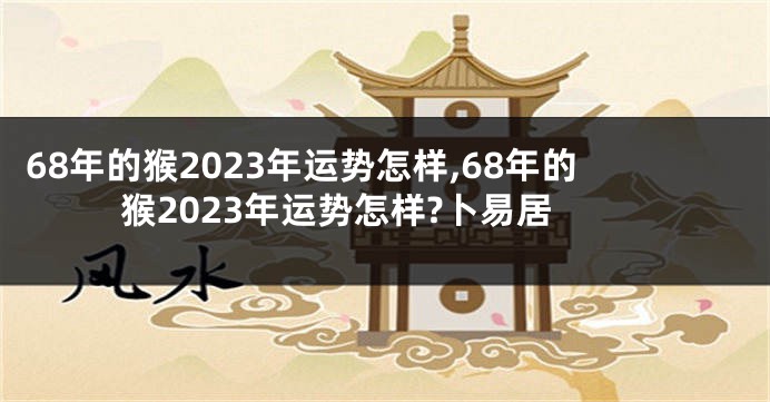 68年的猴2023年运势怎样,68年的猴2023年运势怎样?卜易居