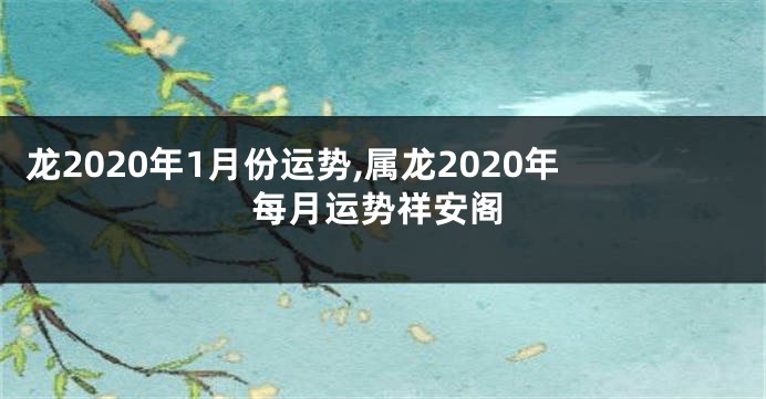 龙2020年1月份运势,属龙2020年每月运势祥安阁