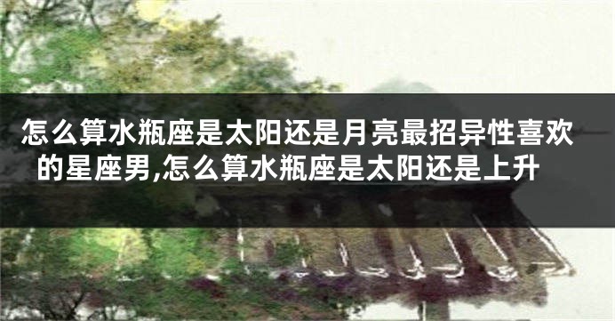 怎么算水瓶座是太阳还是月亮最招异性喜欢的星座男,怎么算水瓶座是太阳还是上升