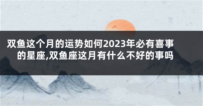 双鱼这个月的运势如何2023年必有喜事的星座,双鱼座这月有什么不好的事吗