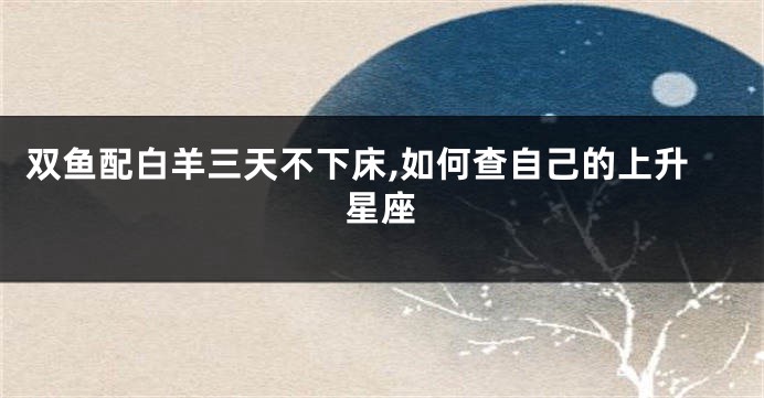双鱼配白羊三天不下床,如何查自己的上升星座