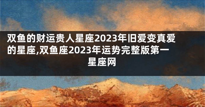 双鱼的财运贵人星座2023年旧爱变真爱的星座,双鱼座2023年运势完整版第一星座网