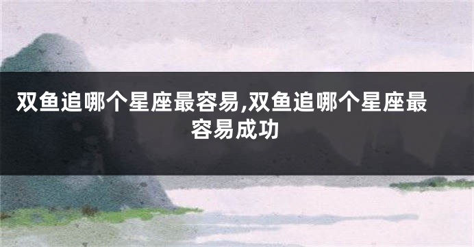双鱼追哪个星座最容易,双鱼追哪个星座最容易成功