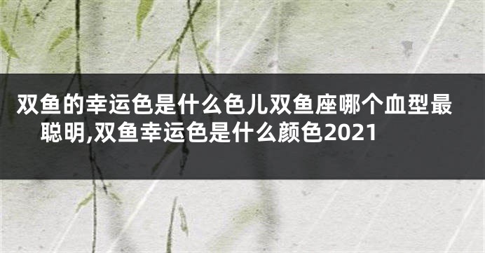 双鱼的幸运色是什么色儿双鱼座哪个血型最聪明,双鱼幸运色是什么颜色2021