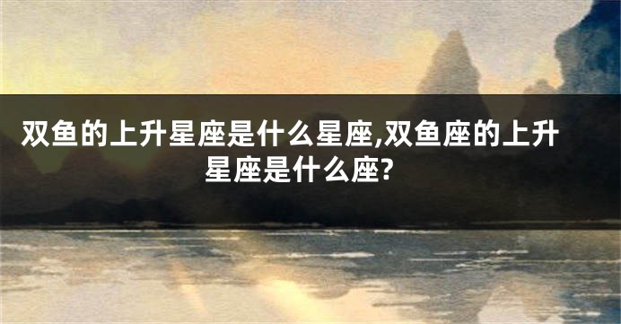 双鱼的上升星座是什么星座,双鱼座的上升星座是什么座?