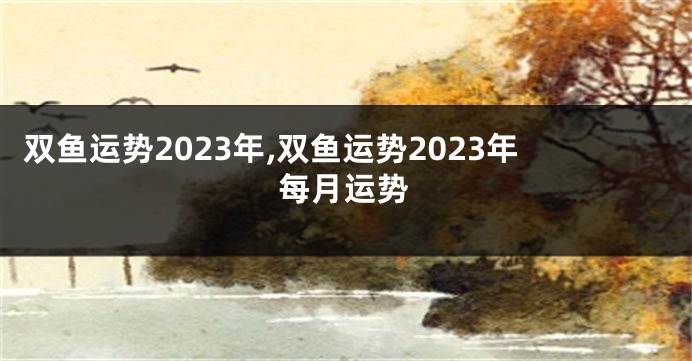双鱼运势2023年,双鱼运势2023年每月运势
