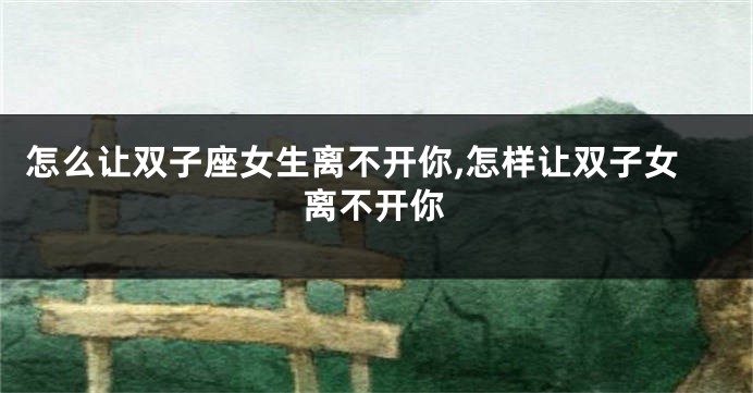 怎么让双子座女生离不开你,怎样让双子女离不开你