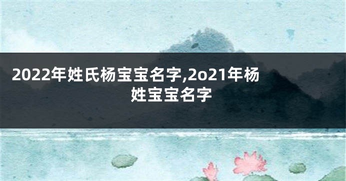 2022年姓氏杨宝宝名字,2o21年杨姓宝宝名字