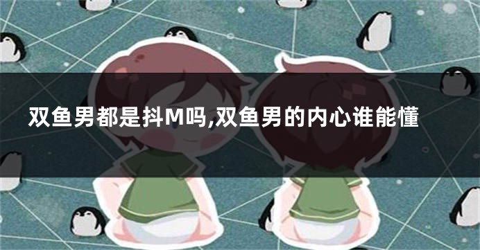 双鱼男都是抖M吗,双鱼男的内心谁能懂