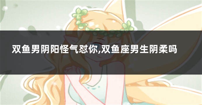 双鱼男阴阳怪气怼你,双鱼座男生阴柔吗
