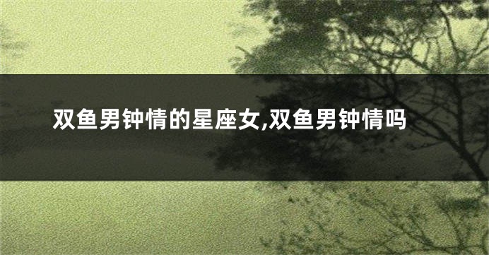 双鱼男钟情的星座女,双鱼男钟情吗