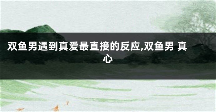 双鱼男遇到真爱最直接的反应,双鱼男 真心