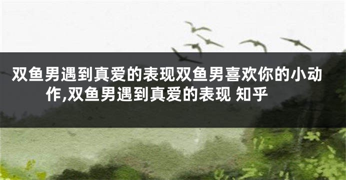 双鱼男遇到真爱的表现双鱼男喜欢你的小动作,双鱼男遇到真爱的表现 知乎