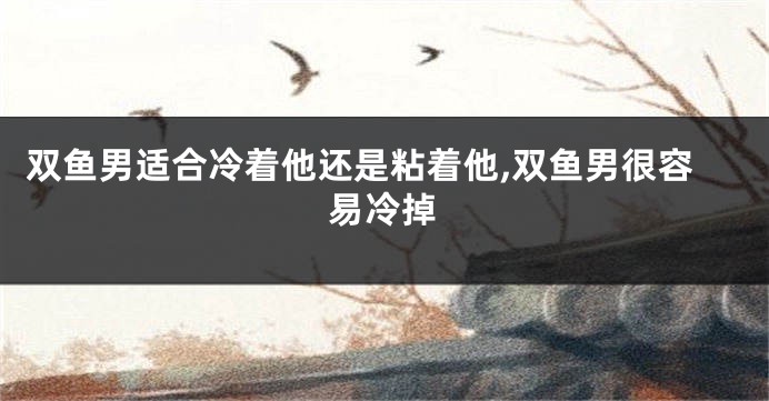 双鱼男适合冷着他还是粘着他,双鱼男很容易冷掉