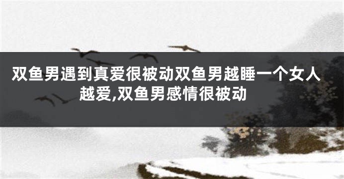 双鱼男遇到真爱很被动双鱼男越睡一个女人越爱,双鱼男感情很被动