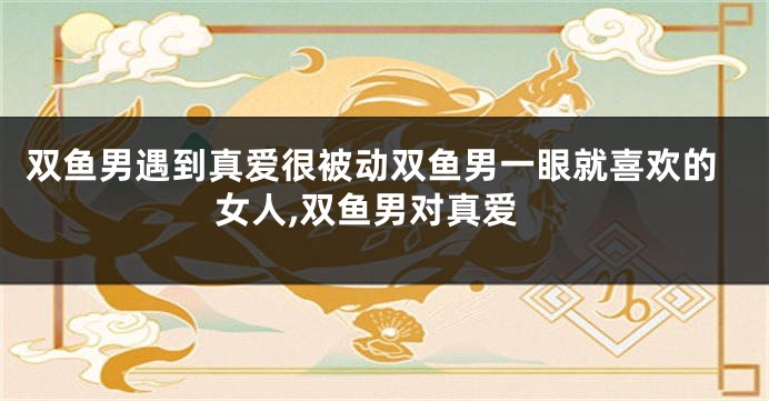 双鱼男遇到真爱很被动双鱼男一眼就喜欢的女人,双鱼男对真爱