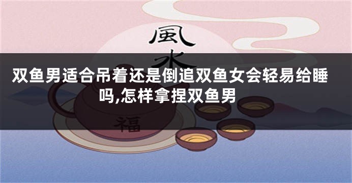 双鱼男适合吊着还是倒追双鱼女会轻易给睡吗,怎样拿捏双鱼男