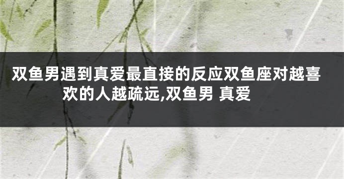 双鱼男遇到真爱最直接的反应双鱼座对越喜欢的人越疏远,双鱼男 真爱