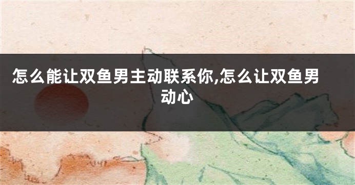 怎么能让双鱼男主动联系你,怎么让双鱼男动心