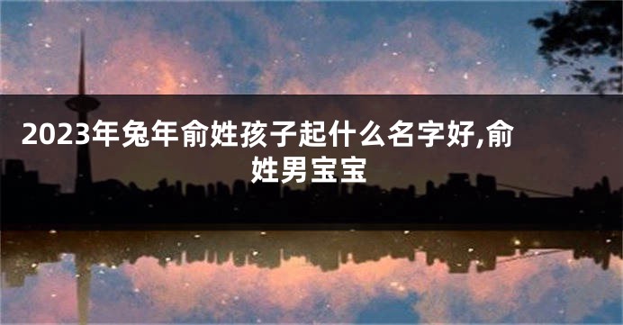 2023年兔年俞姓孩子起什么名字好,俞姓男宝宝