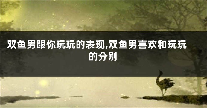 双鱼男跟你玩玩的表现,双鱼男喜欢和玩玩的分别
