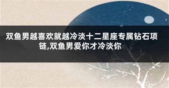 双鱼男越喜欢就越冷淡十二星座专属钻石项链,双鱼男爱你才冷淡你