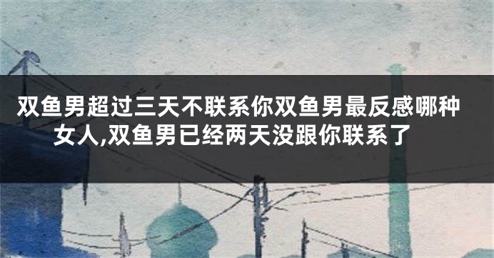 双鱼男超过三天不联系你双鱼男最反感哪种女人,双鱼男已经两天没跟你联系了