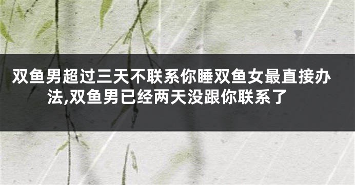 双鱼男超过三天不联系你睡双鱼女最直接办法,双鱼男已经两天没跟你联系了