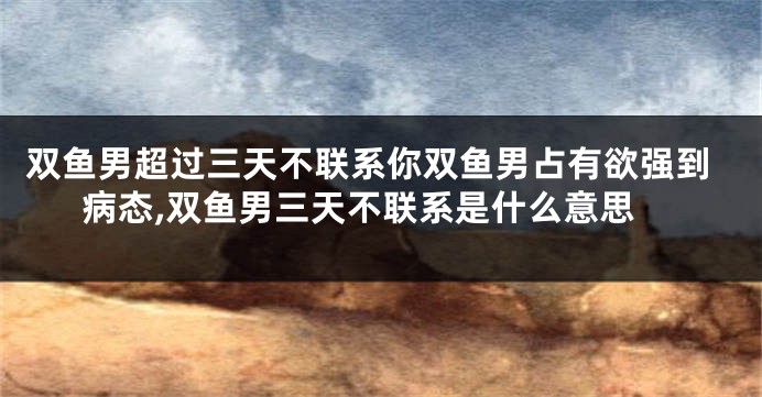 双鱼男超过三天不联系你双鱼男占有欲强到病态,双鱼男三天不联系是什么意思