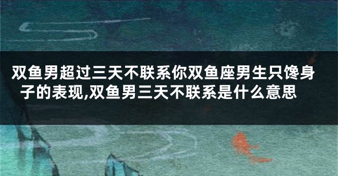 双鱼男超过三天不联系你双鱼座男生只馋身子的表现,双鱼男三天不联系是什么意思