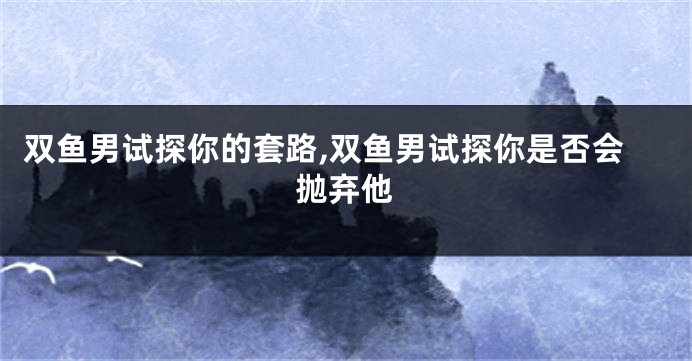 双鱼男试探你的套路,双鱼男试探你是否会抛弃他