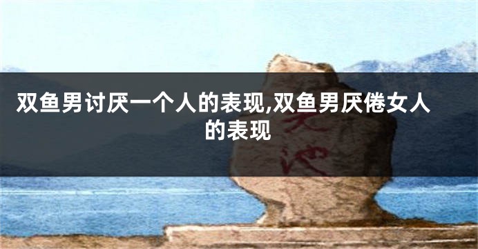 双鱼男讨厌一个人的表现,双鱼男厌倦女人的表现